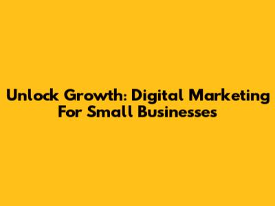 Unlock Growth: Digital Marketing For Small Businesses