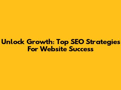 Unlock Growth: Top SEO Strategies For Website Success