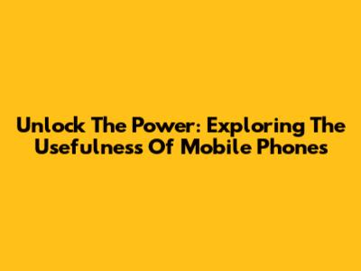Unlock The Power: Exploring The Usefulness Of Mobile Phones