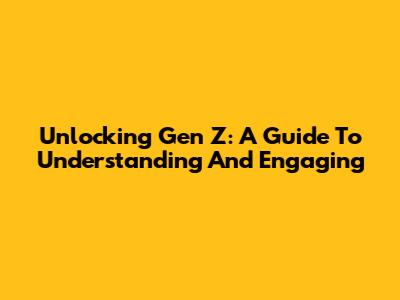 Unlocking Gen Z: A Guide To Understanding And Engaging