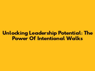 Unlocking Leadership Potential: The Power Of Intentional Walks