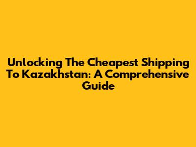 Unlocking The Cheapest Shipping To Kazakhstan: A Comprehensive Guide