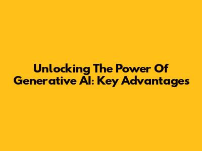 Unlocking The Power Of Generative AI: Key Advantages