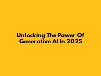 Unlocking The Power Of Generative AI In 2025