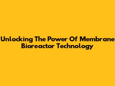 Unlocking The Power Of Membrane Bioreactor Technology
