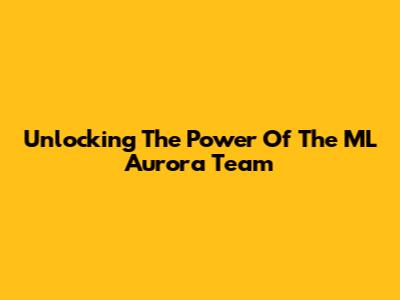 Unlocking The Power Of The ML Aurora Team