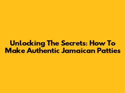 Unlocking The Secrets: How To Make Authentic Jamaican Patties