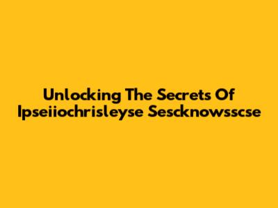 Unlocking The Secrets Of Ipseiiochrisleyse Sescknowsscse