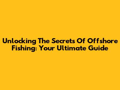 Unlocking The Secrets Of Offshore Fishing: Your Ultimate Guide