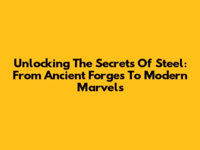 Unlocking The Secrets Of Steel: From Ancient Forges To Modern Marvels