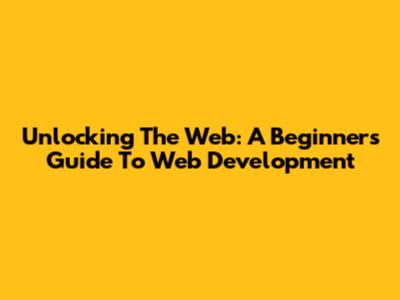 Unlocking The Web: A Beginner's Guide To Web Development
