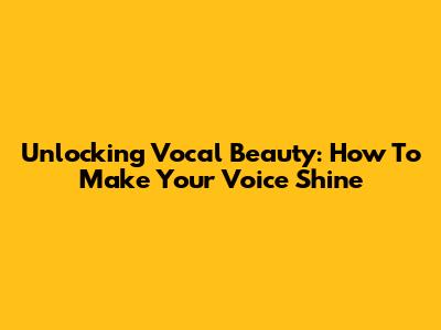 Unlocking Vocal Beauty: How To Make Your Voice Shine