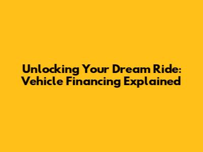 Unlocking Your Dream Ride: Vehicle Financing Explained