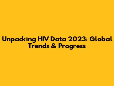 Unpacking HIV Data 2023: Global Trends & Progress