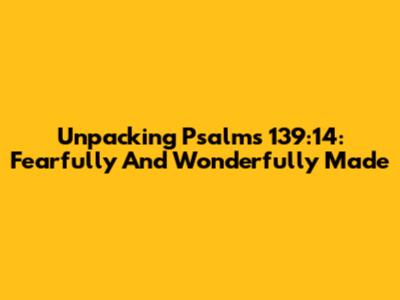 Unpacking Psalms 139:14: Fearfully And Wonderfully Made