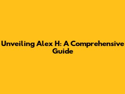 Unveiling Alex H: A Comprehensive Guide