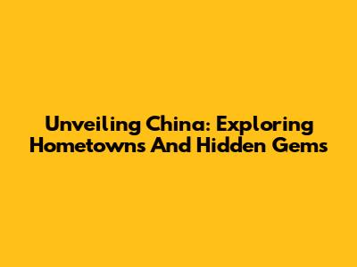 Unveiling China: Exploring Hometowns And Hidden Gems