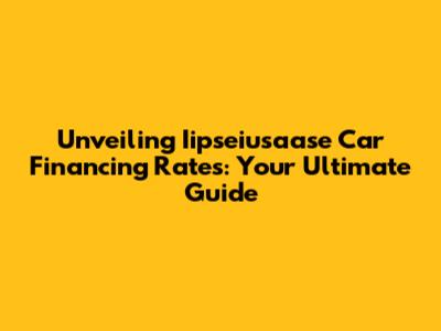 Unveiling Iipseiusaase Car Financing Rates: Your Ultimate Guide