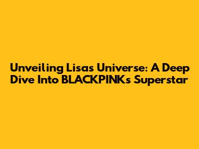 Unveiling Lisa's Universe: A Deep Dive Into BLACKPINK's Superstar