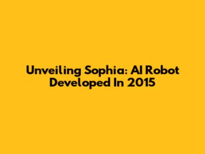Unveiling Sophia: AI Robot Developed In 2015
