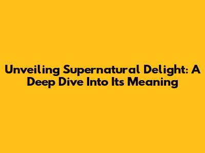Unveiling Supernatural Delight: A Deep Dive Into Its Meaning
