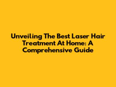 Unveiling The Best Laser Hair Treatment At Home: A Comprehensive Guide