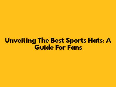 Unveiling The Best Sports Hats: A Guide For Fans