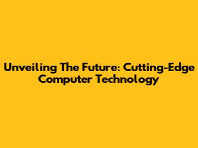 Unveiling The Future: Cutting-Edge Computer Technology