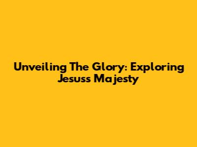 Unveiling The Glory: Exploring Jesus's Majesty