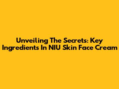 Unveiling The Secrets: Key Ingredients In NIU Skin Face Cream