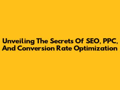 Unveiling The Secrets Of SEO, PPC, And Conversion Rate Optimization