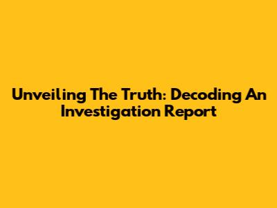 Unveiling The Truth: Decoding An Investigation Report