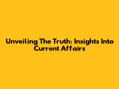 Unveiling The Truth: Insights Into Current Affairs