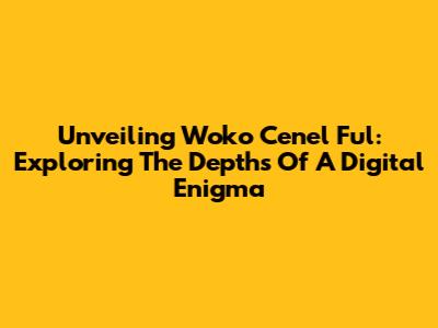 Unveiling Woko Cenel Ful: Exploring The Depths Of A Digital Enigma