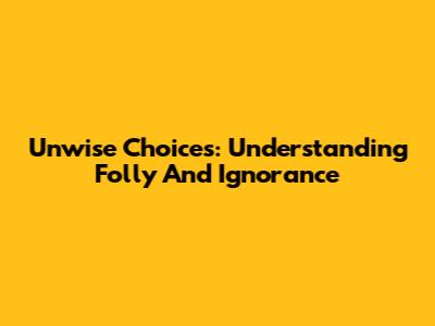 Unwise Choices: Understanding Folly And Ignorance