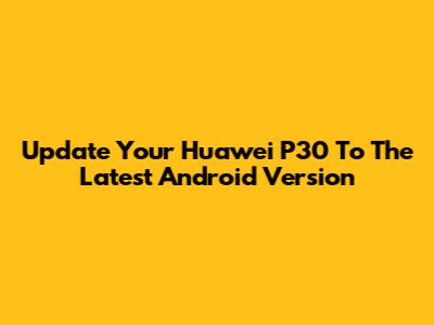 Update Your Huawei P30 To The Latest Android Version