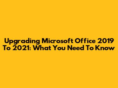 Upgrading Microsoft Office 2019 To 2021: What You Need To Know