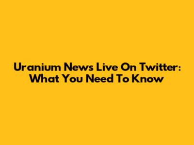 Uranium News Live On Twitter: What You Need To Know