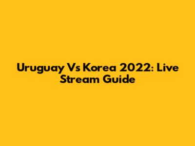 Uruguay Vs Korea 2022: Live Stream Guide