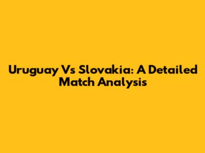 Uruguay Vs Slovakia: A Detailed Match Analysis