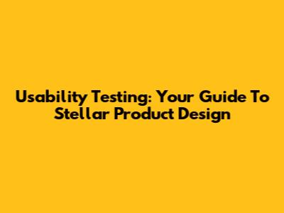 Usability Testing: Your Guide To Stellar Product Design