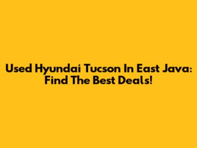 Used Hyundai Tucson In East Java: Find The Best Deals!