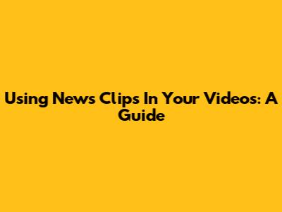 Using News Clips In Your Videos: A Guide