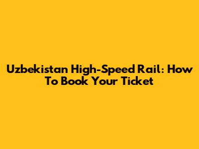Uzbekistan High-Speed Rail: How To Book Your Ticket