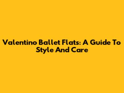 Valentino Ballet Flats: A Guide To Style And Care