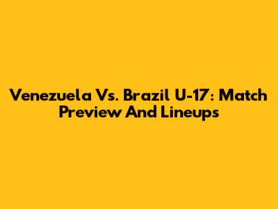 Venezuela Vs. Brazil U-17: Match Preview And Lineups