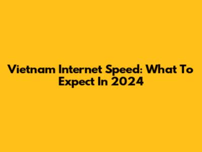 Vietnam Internet Speed: What To Expect In 2024