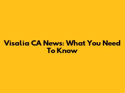 Visalia CA News: What You Need To Know