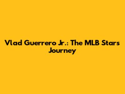 Vlad Guerrero Jr.: The MLB Star's Journey