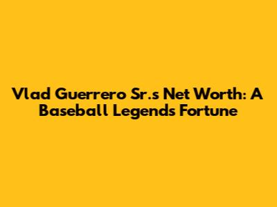 Vlad Guerrero Sr.'s Net Worth: A Baseball Legend's Fortune